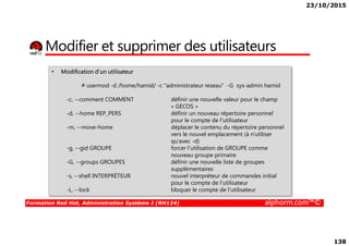 23/10/2015
138
Modifier et supprimer des utilisateurs
• Modification d’un utilisateur
# usermod -d /home/hamid/ -c "administrateur reseau" -G sys-admin hamid
-c, --comment COMMENT définir une nouvelle valeur pour le champ
« GECOS »
-d, --home REP_PERS définir un nouveau répertoire personnel
pour le compte de l'utilisateur
-m, --move-home déplacer le contenu du répertoire personnel
Formation Red Hat, Administration Système I (RH124) alphorm.com™©
pour le compte de l'utilisateur
-m, --move-home déplacer le contenu du répertoire personnel
vers le nouvel emplacement (à n'utiliser
qu'avec -d)
-g, --gid GROUPE forcer l'utilisation de GROUPE comme
nouveau groupe primaire
-G, --groups GROUPES définir une nouvelle liste de groupes
supplémentaires
-s, --shell INTERPRÉTEUR nouvel interpréteur de commandes initial
pour le compte de l'utilisateur
-L, --lock bloquer le compte de l'utilisateur
 
