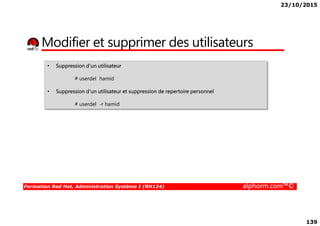 23/10/2015
139
Modifier et supprimer des utilisateurs
• Suppression d’un utilisateur
# userdel hamid
• Suppression d’un utilisateur et suppression de repertoire personnel
# userdel -r hamid
Formation Red Hat, Administration Système I (RH124) alphorm.com™©
 