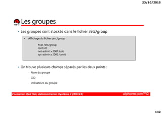 23/10/2015
142
Les groupes
• Les groupes sont stockés dans le fichier /etc/group
• Affichage du fichier /etc/group
#cat /etc/group
root:x:0:
net-admin:x:1001:ludo
sys-admin:x:1002:hamid
Formation Red Hat, Administration Système I (RH124) alphorm.com™©
• On trouve plusieurs champs séparés par les deux points :
• Nom du groupe
• GID
• Utilisateurs du groupe
 