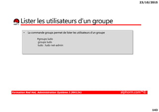 23/10/2015
143
Lister les utilisateurs d’un groupe
• La commande groups permet de lister les utilisateurs d’un groupe
#groups ludo
groups ludo
ludo : ludo net-admin
Formation Red Hat, Administration Système I (RH124) alphorm.com™©
 