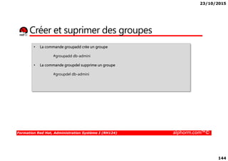 23/10/2015
144
Créer et suprimer des groupes
• La commande groupadd crée un groupe
#groupadd db-admini
• La commande groupdel supprime un groupe
#groupdel db-admini
Formation Red Hat, Administration Système I (RH124) alphorm.com™©
 