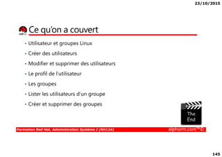 23/10/2015
145
Ce qu’on a couvert
• Utilisateur et groupes Linux
• Créer des utilisateurs
• Modifier et supprimer des utilisateurs
• Le profil de l’utilisateur
Formation Red Hat, Administration Système I (RH124) alphorm.com™©
• Les groupes
• Lister les utilisateurs d’un groupe
• Créer et supprimer des groupes
 