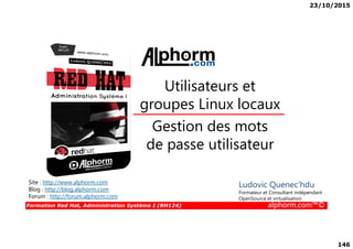 23/10/2015
146
Gestion des mots
Utilisateurs et
groupes Linux locaux
Formation Red Hat, Administration Système I (RH124) alphorm.com™©
Gestion des mots
de passe utilisateur
Site : http://www.alphorm.com
Blog : http://blog.alphorm.com
Forum : http://forum.alphorm.com
Ludovic Quenec'hdu
Formateur et Consultant indépendant
OpenSource et virtualisation
 