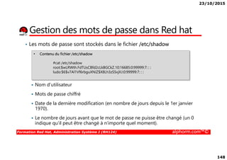 23/10/2015
148
Gestion des mots de passe dans Red hat
• Les mots de passe sont stockés dans le fichier /etc/shadow
• Contenu du fichier /etc/shadow
#cat /etc/shadow
root:$wLRWth.FdTUsCBfd2cLkBGCkZ.10:16685:0:99999:7: : :
ludo:$6$v7Al1Vf6rbguXNiZ$X8Lh3zSSvjXJ:0:99999:7: : :
Formation Red Hat, Administration Système I (RH124) alphorm.com™©
Nom d’utilisateur
Mots de passe chiffré
Date de la dernière modification (en nombre de jours depuis le 1er janvier
1970).
Le nombre de jours avant que le mot de passe ne puisse être changé (un 0
indique qu'il peut être changé à n'importe quel moment).
 