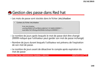 23/10/2015
149
Gestion des passe dans Red hat
• Les mots de passe sont stockés dans le fichier /etc/shadow
• Contenu du fichier /etc/shadow
#cat /etc/shadow
root:$wLRWth.FdTUsCBfd2cLkBGCkZ.10:16685:0:99999:7: : :
ludo:$6$v7Al1Vf6rbguXNiZ$X8Lh3zSSvjXJ:0:99999:7: : :
Formation Red Hat, Administration Système I (RH124) alphorm.com™©
• Le nombre de jours après lesquels le mot de passe doit être changé
(99999 indique que l'utilisateur peut garder son mot de passe inchangé)
• Nombre de jours durant lesquels l'utilisateur est prévenu de l'expiration
de son mot de passe.
• Le nombre de jours avant de désactiver le compte après expiration du
mot de passe
 