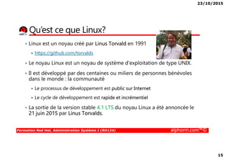 23/10/2015
15
Qu’est ce que Linux?
• Linux est un noyau créé par Linus Torvald en 1991
https://github.com/torvalds
• Le noyau Linux est un noyau de système d'exploitation de type UNIX.
• Il est développé par des centaines ou miliers de personnes bénévoles
dans le monde : la communauté
Formation Red Hat, Administration Système I (RH124) alphorm.com™©
dans le monde : la communauté
Le processus de développement est public sur Internet
Le cycle de développement est rapide et incrémentiel
• La sortie de la version stable 4.1 LTS du noyau Linux a été annoncée le
21 juin 2015 par Linus Torvalds.
 