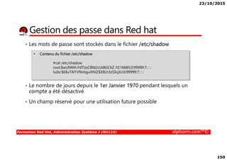 23/10/2015
150
Gestion des passe dans Red hat
• Les mots de passe sont stockés dans le fichier /etc/shadow
• Contenu du fichier /etc/shadow
#cat /etc/shadow
root:$wLRWth.FdTUsCBfd2cLkBGCkZ.10:16685:0:99999:7: : :
ludo:$6$v7Al1Vf6rbguXNiZ$X8Lh3zSSvjXJ:0:99999:7: : :
Formation Red Hat, Administration Système I (RH124) alphorm.com™©
• Le nombre de jours depuis le 1er Janvier 1970 pendant lesquels un
compte a été désactivé
• Un champ réservé pour une utilisation future possible
 