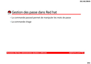 23/10/2015
151
Gestion des passe dans Red hat
• La commande passwd permet de manipuler les mots de passe
• La commande chage
Formation Red Hat, Administration Système I (RH124) alphorm.com™©
 