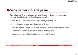 23/10/2015
152
Sécuriser les mots de passe
• Avant Red hat 7, la gestion de sécurité des mots de passe était gérée
par une librairie PAM : la librairie pam_cracklib.so
• Avec RHEL 7, la librairie utilisée se est pam_pwquality.so
• Lors du changement de mot de passe, le fichier :
/etc/security/pwquality.conf définit la politique de sécurité des mots de passe
Formation Red Hat, Administration Système I (RH124) alphorm.com™©
/etc/security/pwquality.conf définit la politique de sécurité des mots de passe
La commande pwscore vérifie la qualité du mot de passe
La commande pwmake permet de créer des mots de passe
 