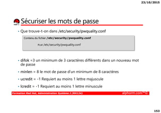 23/10/2015
153
Sécuriser les mots de passe
• Que trouve-t-on dans /etc/security/pwquality.conf
Contenu du fichier /etc/security/pwquality.conf
#cat /etc/security/pwquality.conf
Formation Red Hat, Administration Système I (RH124) alphorm.com™©
• difok =3 un minimum de 3 caractères différents dans un nouveau mot
de passe
• minlen = 8 le mot de passe d'un minimum de 8 caractères
• ucredit = -1 Requiert au moins 1 lettre majuscule
• lcredit = -1 Requiert au moins 1 lettre minuscule
 