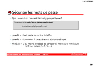 23/10/2015
154
Sécuriser les mots de passe
• Que trouve-t-on dans /etc/security/pwquality.conf
Contenu du fichier /etc/security/pwquality.conf
#cat /etc/security/pwquality.conf
Formation Red Hat, Administration Système I (RH124) alphorm.com™©
• dcredit = -1 nécessite au moins 1 chiffre
• ocredit = -1 au moins 1 caractère non alphanumérique
• minclass = 2 au moins 2 classes de caractères, majuscule, minuscule,
chiffre et autres ($, &, %, …)
 