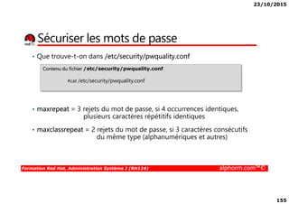 23/10/2015
155
Sécuriser les mots de passe
• Que trouve-t-on dans /etc/security/pwquality.conf
Contenu du fichier /etc/security/pwquality.conf
#cat /etc/security/pwquality.conf
Formation Red Hat, Administration Système I (RH124) alphorm.com™©
• maxrepeat = 3 rejets du mot de passe, si 4 occurrences identiques,
plusieurs caractères répétitifs identiques
• maxclassrepeat = 2 rejets du mot de passe, si 3 caractères consécutifs
du même type (alphanumériques et autres)
 