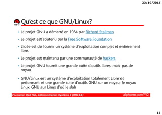 23/10/2015
16
Qu’est ce que GNU/Linux?
• Le projet GNU a démarré en 1984 par Richard Stallman
• Le projet est soutenu par la Free Software Foundation
• L’idée est de fournir un système d’exploitation complet et entièrement
libre.
• Le projet est maintenu par une communauté de hackers
Formation Red Hat, Administration Système I (RH124) alphorm.com™©
• Le projet est maintenu par une communauté de hackers
• Le projet GNU fournit une grande suite d’outils libres, mais pas de
noyau
• GNU/Linux est un système d'exploitation totalement Libre et
performant et une grande suite d’outils GNU sur un noyau, le noyau
Linux. GNU sur Linux d’où le slah
 