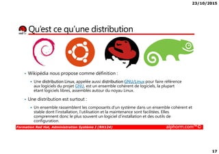 23/10/2015
17
Qu’est ce qu’une distribution
• Wikipédia nous propose comme définition :
Formation Red Hat, Administration Système I (RH124) alphorm.com™©
Une distribution Linux, appelée aussi distribution GNU/Linux pour faire référence
aux logiciels du projet GNU, est un ensemble cohérent de logiciels, la plupart
étant logiciels libres, assemblés autour du noyau Linux.
• Une distribution est surtout :
Un ensemble rassemblent les composants d'un système dans un ensemble cohérent et
stable dont l'installation, l'utilisation et la maintenance sont facilitées. Elles
comprennent donc le plus souvent un logiciel d'installation et des outils de
configuration.
 