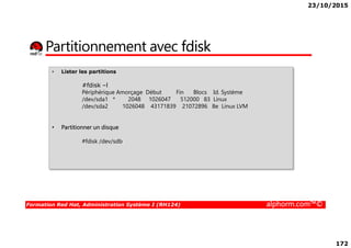 23/10/2015
172
Partitionnement avec fdisk
• Lister les partitions
#fdisk –l
Périphérique Amorçage Début Fin Blocs Id. Système
/dev/sda1 * 2048 1026047 512000 83 Linux
/dev/sda2 1026048 43171839 21072896 8e Linux LVM
• Partitionner un disque
Formation Red Hat, Administration Système I (RH124) alphorm.com™©
• Partitionner un disque
#fdisk /dev/sdb
 
