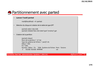 23/10/2015
174
Partitionnement avec parted
• Lancer l’outil parted
root@localhost ~# parted
• Sélection du disque et création de la table de type GPT
(parted) select /dev/sdb
(parted) mklabel New disk label type? [msdos]? gpt
Formation Red Hat, Administration Système I (RH124) alphorm.com™©
• Création de la partition
(parted) mkpart
Nom de la partition ? []? Var
Type de système de fichiers ? [ext2]? xfs
Début ? 50G
Fin ? 60G
Numéro Début Fin Taille Système de fichiers Nom Fanions
3 50,0GB 60,0GB 9999MB var
 