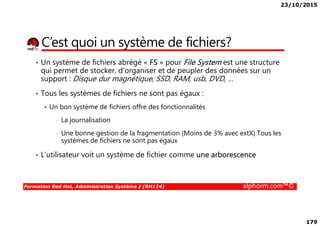 23/10/2015
179
C’est quoi un système de fichiers?
• Un système de fichiers abrégé « FS » pour File System est une structure
qui permet de stocker, d’organiser et de peupler des données sur un
support : Disque dur magnétique, SSD, RAM, usb, DVD, …
• Tous les systèmes de fichiers ne sont pas égaux :
Un bon système de fichiers offre des fonctionnalités
Formation Red Hat, Administration Système I (RH124) alphorm.com™©
• La journalisation
• Une bonne gestion de la fragmentation (Moins de 3% avec extX) Tous les
systèmes de fichiers ne sont pas égaux
• L’utilisateur voit un système de fichier comme une arborescence
 