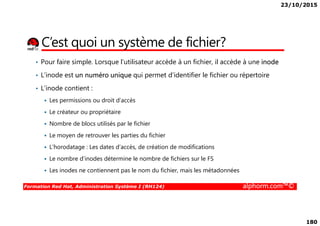 23/10/2015
180
C’est quoi un système de fichier?
• Pour faire simple. Lorsque l’utilisateur accède à un fichier, il accède à une inode
• L’inode est un numéro unique qui permet d’identifier le fichier ou répertoire
• L’inode contient :
Les permissions ou droit d’accès
Le créateur ou propriétaire
Formation Red Hat, Administration Système I (RH124) alphorm.com™©
Le créateur ou propriétaire
Nombre de blocs utilisés par le fichier
Le moyen de retrouver les parties du fichier
L‘horodatage : Les dates d’accès, de création de modifications
Le nombre d’inodes détermine le nombre de fichiers sur le FS
Les inodes ne contiennent pas le nom du fichier, mais les métadonnées
 