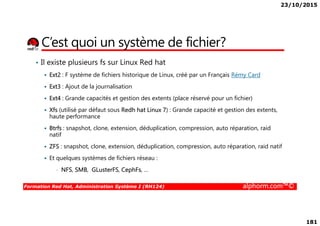 23/10/2015
181
C’est quoi un système de fichier?
• Il existe plusieurs fs sur Linux Red hat
Ext2 : F système de fichiers historique de Linux, créé par un Français Rémy Card
Ext3 : Ajout de la journalisation
Ext4 : Grande capacités et gestion des extents (place réservé pour un fichier)
Xfs (utilisé par défaut sous Redh hat Linux 7) : Grande capacité et gestion des extents,
haute performance
Formation Red Hat, Administration Système I (RH124) alphorm.com™©
Xfs (utilisé par défaut sous Redh hat Linux 7) : Grande capacité et gestion des extents,
haute performance
Btrfs : snapshot, clone, extension, déduplication, compression, auto réparation, raid
natif
ZFS : snapshot, clone, extension, déduplication, compression, auto réparation, raid natif
Et quelques systèmes de fichiers réseau :
• NFS, SMB, GLusterFS, CephFs, …
 