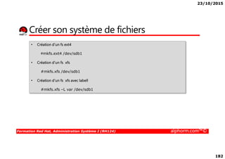 23/10/2015
182
Créer son système de fichiers
• Création d’un fs ext4
#mkfs.ext4 /dev/sdb1
• Création d’un fs xfs
#mkfs.xfs /dev/sdb1
• Création d’un fs xfs avec labell
Formation Red Hat, Administration Système I (RH124) alphorm.com™©
• Création d’un fs xfs avec labell
#mkfs.xfs –L var /dev/sdb1
 