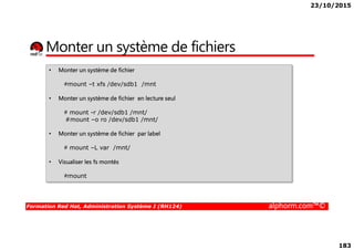 23/10/2015
183
Monter un système de fichiers
• Monter un système de fichier
#mount –t xfs /dev/sdb1 /mnt
• Monter un système de fichier en lecture seul
# mount -r /dev/sdb1 /mnt/
#mount –o ro /dev/sdb1 /mnt/
Formation Red Hat, Administration Système I (RH124) alphorm.com™©
• Monter un système de fichier par label
# mount –L var /mnt/
• Visualiser les fs montés
#mount
 