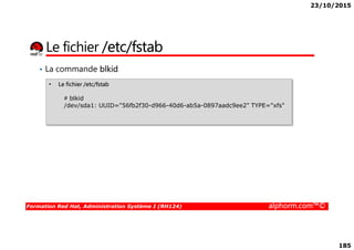 23/10/2015
185
Le fichier /etc/fstab
• La commande blkid
• Le fichier /etc/fstab
# blkid
/dev/sda1: UUID="56fb2f30-d966-40d6-ab5a-0897aadc9ee2" TYPE="xfs"
Formation Red Hat, Administration Système I (RH124) alphorm.com™©
 