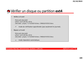 23/10/2015
189
Vérifier un disque ou partition ext4
• Vérifier un fs ext4
#fsck.ext4 /dev/sdb2
e2fsck 1.42.9 (28-Dec-2013)
/dev/sdb2 : propre, 11/1525920 fichiers, 139826/6103552 blocs
-f mode de vérification approfondie (pas seulement le journal).
• Réparer un fs ext4
Formation Red Hat, Administration Système I (RH124) alphorm.com™©
• Réparer un fs ext4
#fsck.ext4 /dev/sdb2
e2fsck 1.42.9 (28-Dec-2013)
/dev/sdb2 : propre, 11/1525920 fichiers, 139826/6103552 blocs
-y mode réparation automatique.
 