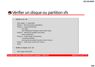 23/10/2015
190
Vérifier un disque ou partition xfs
• Vérifier un fs xfs
#xfs_repair –n /dev/sdb1
Phase 1 - find and verify superblock...
Phase 2 - using internal log
- zero log...
- scan filesystem freespace and inode maps...
Phase 5 - rebuild AG headers and trees...
- reset superblock...
Formation Red Hat, Administration Système I (RH124) alphorm.com™©
- reset superblock...
Phase 6 - check inode connectivity...
- traversal finished ...
- moving disconnected inodes to lost+found ...
Phase 7 - verify and correct link counts...
done
• Vérifier et répare un fs xfs
#xfs_repair /dev/sdb1
 