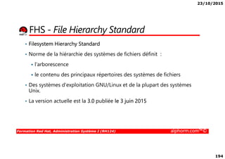 23/10/2015
194
FHS - File Hierarchy Standard
• Filesystem Hierarchy Standard
• Norme de la hiérarchie des systèmes de fichiers définit :
l'arborescence
le contenu des principaux répertoires des systèmes de fichiers
Formation Red Hat, Administration Système I (RH124) alphorm.com™©
• Des systèmes d'exploitation GNU/Linux et de la plupart des systèmes
Unix.
• La version actuelle est la 3.0 publiée le 3 juin 2015
 