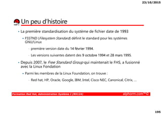 23/10/2015
195
Un peu d’histoire
• La première standardisation du système de fichier date de 1993
FSSTND (Filesystem Standard) définit le standard pour les systèmes
GNU/Linux
• première version date du 14 février 1994.
• Les versions suivantes datent des 9 octobre 1994 et 28 mars 1995.
Formation Red Hat, Administration Système I (RH124) alphorm.com™©
• Les versions suivantes datent des 9 octobre 1994 et 28 mars 1995.
• Depuis 2007, le Free Standard Group qui maintenait le FHS, a fusionné
avec la Linux Fondation
Parmi les membres de la Linux Foundation, on trouve :
• Red hat, HP, Oracle, Google, IBM, Intel, Cisco NEC, Canonical, Citrix, …
 