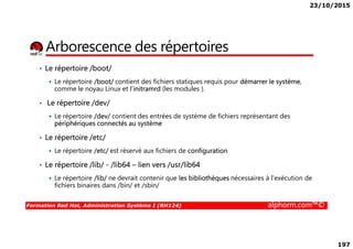 23/10/2015
197
Arborescence des répertoires
• Le répertoire /boot/
Le répertoire /boot/ contient des fichiers statiques requis pour démarrer le système,
comme le noyau Linux et l’initramrd (les modules ).
• Le répertoire /dev/
Le répertoire /dev/ contient des entrées de système de fichiers représentant des
périphériques connectés au système
Formation Red Hat, Administration Système I (RH124) alphorm.com™©
périphériques connectés au système
• Le répertoire /etc/
Le répertoire /etc/ est réservé aux fichiers de configuration
• Le répertoire /lib/ - /lib64 – lien vers /usr/lib64
Le répertoire /lib/ ne devrait contenir que les bibliothèques nécessaires à l'exécution de
fichiers binaires dans /bin/ et /sbin/
 