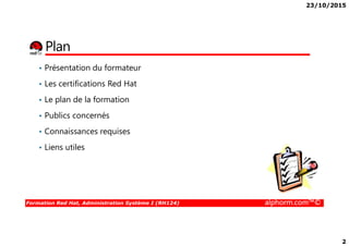 23/10/2015
2
Plan
• Présentation du formateur
• Les certifications Red Hat
• Le plan de la formation
• Publics concernés
Formation Red Hat, Administration Système I (RH124) alphorm.com™©
• Connaissances requises
• Liens utiles
 