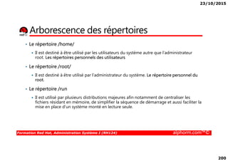23/10/2015
200
Arborescence des répertoires
• Le répertoire /home/
Il est destiné à être utilisé par les utilisateurs du système autre que l’administrateur
root. Les répertoires personnels des utilisateurs
• Le répertoire /root/
Il est destiné à être utilisé par l’administrateur du système. Le répertoire personnel du
root.
Formation Red Hat, Administration Système I (RH124) alphorm.com™©
root.
• Le répertoire /run
Il est utilisé par plusieurs distributions majeures afin notamment de centraliser les
fichiers résidant en mémoire, de simplifier la séquence de démarrage et aussi faciliter la
mise en place d'un système monté en lecture seule.
 