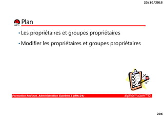 23/10/2015
206
Plan
•Les propriétaires et groupes propriétaires
•Modifier les propriétaires et groupes propriétaires
Formation Red Hat, Administration Système I (RH124) alphorm.com™©
 