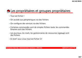 23/10/2015
207
Les propriétaires et groupes propriétaires
• Tout est fichier !
• On accède aux périphériques via des fichiers
• On configure des services via des fichiers
• Certaines commandes sont de simples fichiers texte, les commandes
binaires sont des fichiers.
Formation Red Hat, Administration Système I (RH124) alphorm.com™©
binaires sont des fichiers.
• Les journaux, les mails, les gestionnaires de ressources (cgroup) sont
des fichiers
• En bref: sous Linux tout est fichier ☺!
 