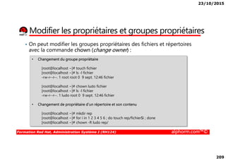 23/10/2015
209
Modifier les propriétaires et groupes propriétaires
• Changement du groupe propriétaire
[root@localhost ~]# touch fichier
[root@localhost ~]# ls -l fichier
-rw-r--r--. 1 root root 0 9 sept. 12:46 fichier
• On peut modifier les groupes propriétaires des fichiers et répertoires
avec la commande chown (change owner) :
Formation Red Hat, Administration Système I (RH124) alphorm.com™©
[root@localhost ~]# chown ludo fichier
[root@localhost ~]# ls -l fichier
-rw-r--r--. 1 ludo root 0 9 sept. 12:46 fichier
• Changement de propriétaire d’un répertoire et son contenu
[root@localhost ~]# mkdir rep
[root@localhost ~]# for i in 1 2 3 4 5 6 ; do touch rep/fichier$i ; done
[root@localhost ~]# chown -R ludo rep/
 