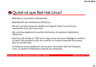 23/10/2015
21
Qu’est-ce que Red Hat Linux?
• Red Hat est une société multinationale
• Red Hat édite des distributions GNU/Linux.
• Elle est l'une des entreprises dédiées aux logiciels Open Source les plus
importantes et les plus reconnues.
• Elle constitue également le premier distributeur du système d'exploitation
GNU/Linux.
Formation Red Hat, Administration Système I (RH124) alphorm.com™©
GNU/Linux.
• Red Hat a été fondée en 1993 et son siège social se trouve à Raleigh en Caroline
du Nord. Elle possède en plus de ce dernier un nombre important de bureaux
dans le monde entier.
• L'entreprise est principalement connue pour son produit Red Hat Enterprise
Linux, un système d'exploitation destiné aux entreprises
 