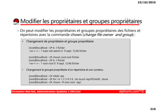 23/10/2015
210
Modifier les propriétaires et groupes propriétaires
• On peut modifier les propriétaires et groupes propriétaires des fichiers et
répertoires avec la commande chown (change file owner and group) :
• Changement de propriétaire et groupe propriétaire
[root@localhost ~]# ls -l fichier
-rw-r--r--. 1 ludo net-admin 0 9 sept. 12:46 fichier
[root@localhost ~]# chown root.root fichier
Formation Red Hat, Administration Système I (RH124) alphorm.com™©
[root@localhost ~]# chown root.root fichier
[root@localhost ~]# ls -l fichier
-rw-r--r--. 1 root root 0 9 sept. 12:46 fichier
• Changement le groupe propriétaire d’un répertoire et son contenu
[root@localhost ~]# mkdir rep
[root@localhost ~]# for i in 1 2 3 4 5 6 ; do touch rep/fichier$i ; done
[root@localhost ~]# chown -R root root rep/
 