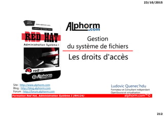 23/10/2015
212
Les droits d'accès
Gestion
du système de fichiers
Formation Red Hat, Administration Système I (RH124) alphorm.com™©
Les droits d'accès
Site : http://www.alphorm.com
Blog : http://blog.alphorm.com
Forum : http://forum.alphorm.com
Ludovic Quenec'hdu
Formateur et Consultant indépendant
OpenSource et virtualisation
 