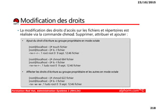 23/10/2015
218
Modification des droits
• La modification des droits d’accès sur les fichiers et répertoires est
réalisée via la commande chmod. Supprimer, attribuer et ajouter :
• Ajout du droit d’écriture au groupe propriétaire en mode octale
[root@localhost ~]# touch fichier
[root@localhost ~]# ls -l fichier
-rw-r--r--. 1 root root 0 9 sept. 12:46 fichier
Formation Red Hat, Administration Système I (RH124) alphorm.com™©
[root@localhost ~]# chmod 664 fichier
[root@localhost ~]# ls -l fichier
-rw-rw-r--. 1 ludo root 0 9 sept. 12:46 fichier
• Affecter les droits d’écriture au groupe propriétaire et les autres en mode octale
[root@localhost ~]# chmod 622 fichier
[root@localhost ~]# ls -l fichier
-rw--w--w-. 1 ludo root 0 9 sept. 12:46 fichier
 