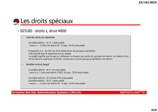 23/10/2015
219
Les droits spéciaux
• SETUID : droits s, droit 4000
• Liste des droits du répertoire
[root@localhost ~]# ll –l exécutable
-rwsrw-r--. 2 ludo net-admin 81 9 sept. 14:35 exécutable
Il apparait un s. Au lien du droit d’exécution du groupe propriétaire
Cela signifie que le répertoire est en setgid.
Le setgid signifie que lorsqu’un utilisateur ne faisant pas partie du groupe net-admin, la création d’un
Formation Red Hat, Administration Système I (RH124) alphorm.com™©
Le setgid signifie que lorsqu’un utilisateur ne faisant pas partie du groupe net-admin, la création d’un
fichier dans le repertoire, le fichier conservera comme groupe propriétaire net-admin.
• Modifier le droit Setgid
[root@localhost ~]# ls –ld exécutable
-rwxr-xr-x. 1 ludo net-admin 27832 30 janv. 2014 exécutable
[root@localhost ~]# chmod 4755 exécutable
[root@localhost ~]# ls –l exécutable
-rwsrw----. 2 ludo net-admin 81 9 sept. 14:35 exécutable
 