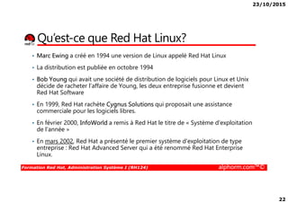 23/10/2015
22
Qu’est-ce que Red Hat Linux?
• Marc Ewing a créé en 1994 une version de Linux appelé Red Hat Linux
• La distribution est publiée en octobre 1994
• Bob Young qui avait une société de distribution de logiciels pour Linux et Unix
décide de racheter l’affaire de Young, les deux entreprise fusionne et devient
Red Hat Software
• En 1999, Red Hat rachète Cygnus Solutions qui proposait une assistance
Formation Red Hat, Administration Système I (RH124) alphorm.com™©
• En 1999, Red Hat rachète Cygnus Solutions qui proposait une assistance
commerciale pour les logiciels libres.
• En février 2000, InfoWorld a remis à Red Hat le titre de « Système d'exploitation
de l'année »
• En mars 2002, Red Hat a présenté le premier système d'exploitation de type
entreprise : Red Hat Advanced Server qui a été renommé Red Hat Enterprise
Linux.
 