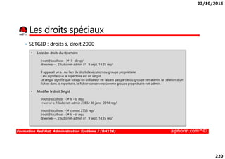 23/10/2015
220
Les droits spéciaux
• SETGID : droits s, droit 2000
• Liste des droits du répertoire
[root@localhost ~]# ll -d rep/
drwxrws---. 2 ludo net-admin 81 9 sept. 14:35 rep/
Il apparait un s. Au lien du droit d’exécution du groupe propriétaire
Cela signifie que le répertoire est en setgid.
Le setgid signifie que lorsqu’un utilisateur ne faisant pas partie du groupe net-admin, la création d’un
Formation Red Hat, Administration Système I (RH124) alphorm.com™©
Le setgid signifie que lorsqu’un utilisateur ne faisant pas partie du groupe net-admin, la création d’un
fichier dans le repertoire, le fichier conservera comme groupe propriétaire net-admin.
• Modifier le droit Setgid
[root@localhost ~]# ls –ld rep/
-rwxr-xr-x. 1 ludo net-admin 27832 30 janv. 2014 rep/
[root@localhost ~]# chmod 2755 rep/
[root@localhost ~]# ls –ld rep/
drwxrws---. 2 ludo net-admin 81 9 sept. 14:35 rep/
 