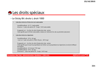 23/10/2015
221
Les droits spéciaux
• Le Sticky Bit: droits t, droit 1000
• Liste des droits du fichier de nom exécutable
[root@localhost ~]# ll -l exécutable
drwxrw--t ludo net-admin 81 9 sept. 14:35 exécutable
Il apparait un t. Au lien du droit d’exécution des autres
Cela signifie que le fichier exécutable, restera en mémoire lors de sa première exécution
Formation Red Hat, Administration Système I (RH124) alphorm.com™©
• Liste des droits du répertoire
[root@localhost ~]# ls –ld rep/
-rwxr-xr-t ludo net-admin 27832 30 janv. 2014 rep/
Il apparait un t. Au lien du droit d’exécution des autres
Cela signifie que le seul le propriétaire du fichier ou le propriétaire du répertoire a le droit d'effacer
les fichiers.
[root@localhost ~]# chmod 1755 rep/
[root@localhost ~]# ls –ld rep/
Drwxrwxr-t ludo net-admin 81 9 sept. 14:35 rep/
 