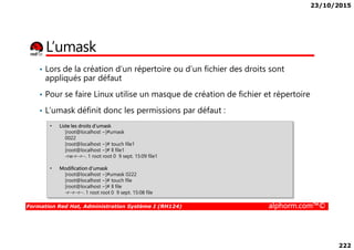 23/10/2015
222
L’umask
• Lors de la création d’un répertoire ou d’un fichier des droits sont
appliqués par défaut
• Pour se faire Linux utilise un masque de création de fichier et répertoire
• L’umask définit donc les permissions par défaut :
• Liste les droits d’umask
Formation Red Hat, Administration Système I (RH124) alphorm.com™©
• Liste les droits d’umask
[root@localhost ~]#umask
0022
[root@localhost ~]# touch file1
[root@localhost ~]# ll file1
-rw-r--r--. 1 root root 0 9 sept. 15:09 file1
• Modification d’umask
[root@localhost ~]#umask 0222
[root@localhost ~]# touch file
[root@localhost ~]# ll file
-r--r--r--. 1 root root 0 9 sept. 15:08 file
 