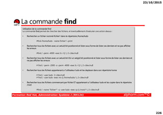 23/10/2015
226
La commande find
Utilisation de la commande find
La commande find permet de chercher des fichiers, et éventuellement d‘exécuter une action dessus :
• Rechercher un fichier nommé fichier1 dans le répertoire /home/ludo
#find /home/ludo -name fichier1 –print
• Rechercher tous les fichiers avec un setuid bit positionné et lister sous forme de lister ces derniers et ne pas afficher
les erreurs
#find / -perm -4000 -exec ls -l {} ; 2>/dev/null
• Rechercher tous les fichiers avec un setuid bit OU un setgid bit positionné et lister sous forme de lister ces derniers et
Formation Red Hat, Administration Système I (RH124) alphorm.com™©
• Rechercher tous les fichiers avec un setuid bit OU un setgid bit positionné et lister sous forme de lister ces derniers et
ne pas afficher les erreurs
# find / -perm -2000 -o -perm -4000 -exec ls -l {} ; 2>/dev/null
• Rechercher tous les fichiers appartenant a l’utilisateur ludo et les deplacer dans son répertoire home
# find / -user ludo 2>/dev/null
# find / -user ludo -exec mv {} /home/ludo/ ; 2>/dev/null
• Rechercher tous les fichiers commencant par fichier ET appartenant a l’utilisateur ludo et les copier dans le répertoire
/root
#find / -name "fichier*" -a -user ludo -exec cp {} /root/* ; 2>/dev/null
 