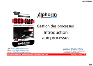 23/10/2015
229
Introduction
Gestion des processus
Formation Red Hat, Administration Système I (RH124) alphorm.com™©
Introduction
aux processus
Site : http://www.alphorm.com
Blog : http://blog.alphorm.com
Forum : http://forum.alphorm.com
Ludovic Quenec'hdu
Formateur et Consultant indépendant
OpenSource et virtualisation
 