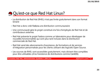 23/10/2015
23
Qu’est-ce que Red Hat Linux?
• La distribution de Red Hat (RHEL) n’est pas livrée gratuitement dans son format
binaire
• Red Hat a donc créé Fedora une distribution communautaire
• Une communauté gère le projet constitué à la fois d’employés de Red Hat et de
contributeurs externes
• Red Hat présente le projet Fedora comme un laboratoire pour développer de
Formation Red Hat, Administration Système I (RH124) alphorm.com™©
• Red Hat présente le projet Fedora comme un laboratoire pour développer de
nouvelles fonctionnalités qui sont plus tard incluses dans la distribution
commerciale de Red Hat.
• Red Hat vend des abonnements d'assistance, de formations et de services
d'intégration personnalisés pour les clients utilisant des logiciels Open Source.
• Les sources de RHEL sont accessibles gratuitement, mais doivent être compilées
pour être utilisables (d'où l'existence de distributions comme CentOS).
 