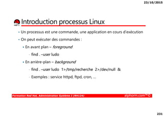 23/10/2015
231
Introduction processus Linux
• Un processus est une commande, une application en cours d’exécution
• On peut exécuter des commandes :
En avant plan – foreground
• find . –user ludo
Formation Red Hat, Administration Système I (RH124) alphorm.com™©
En arrière-plan – background
• find . –user ludo 1>/tmp/recherche 2>/dev/null &
• Exemples : service httpd, ftpd, cron, …
 