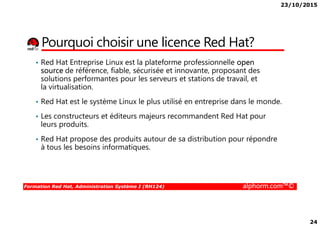 23/10/2015
24
Pourquoi choisir une licence Red Hat?
• Red Hat Entreprise Linux est la plateforme professionnelle open
source de référence, fiable, sécurisée et innovante, proposant des
solutions performantes pour les serveurs et stations de travail, et
la virtualisation.
• Red Hat est le système Linux le plus utilisé en entreprise dans le monde.
• Les constructeurs et éditeurs majeurs recommandent Red Hat pour
Formation Red Hat, Administration Système I (RH124) alphorm.com™©
• Les constructeurs et éditeurs majeurs recommandent Red Hat pour
leurs produits.
• Red Hat propose des produits autour de sa distribution pour répondre
à tous les besoins informatiques.
 
